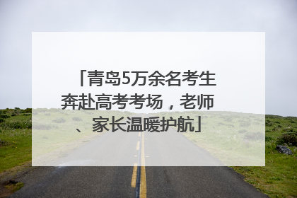 青岛5万余名考生奔赴高考考场，老师、家长温暖护航