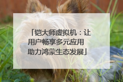 铠大师虚拟机：让用户畅享多元应用 助力鸿蒙生态发展