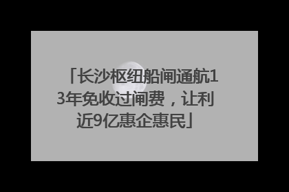 长沙枢纽船闸通航13年免收过闸费，让利近9亿惠企惠民