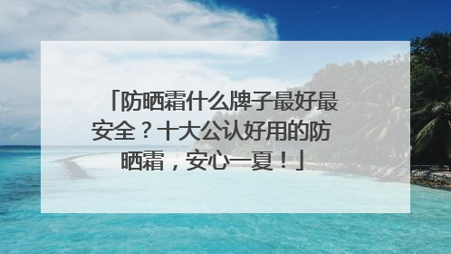 防晒霜什么牌子最好最安全？十大公认好用的防晒霜，安心一夏！