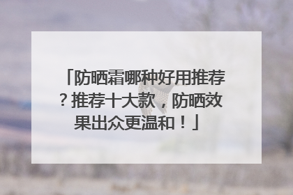 防晒霜哪种好用推荐？推荐十大款，防晒效果出众更温和！