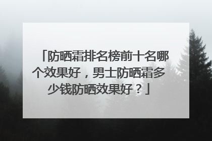 防晒霜排名榜前十名哪个效果好，男士防晒霜多少钱防晒效果好？