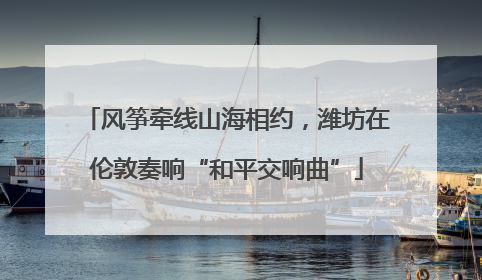 风筝牵线山海相约，潍坊在伦敦奏响“和平交响曲”