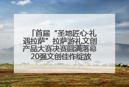 首届“圣地匠心·礼遇拉萨”拉萨游礼文创产品大赛决赛圆满落幕 20强文创佳作绽放雪域文化魅力