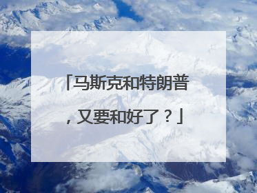 马斯克和特朗普，又要和好了？
