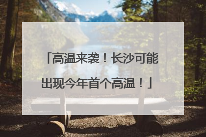 高温来袭！长沙可能出现今年首个高温！