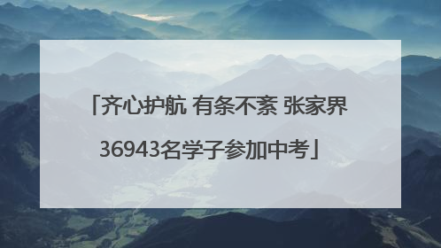 齐心护航 有条不紊 张家界36943名学子参加中考