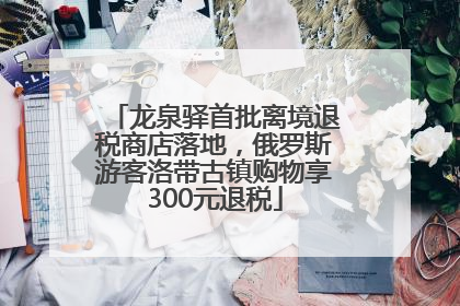 龙泉驿首批离境退税商店落地，俄罗斯游客洛带古镇购物享300元退税