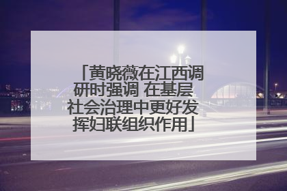黄晓薇在江西调研时强调 在基层社会治理中更好发挥妇联组织作用