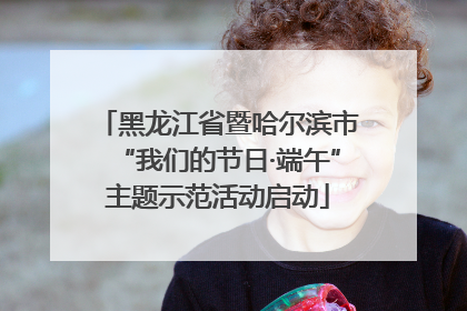 黑龙江省暨哈尔滨市“我们的节日·端午”主题示范活动启动