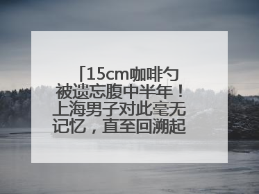 15cm咖啡勺被遗忘腹中半年！上海男子对此毫无记忆，直至回溯起一场“梦境”般的经历