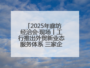 2025年廊坊经洽会·现场丨工行推出外贸新业态服务体系 三家企业首批签约