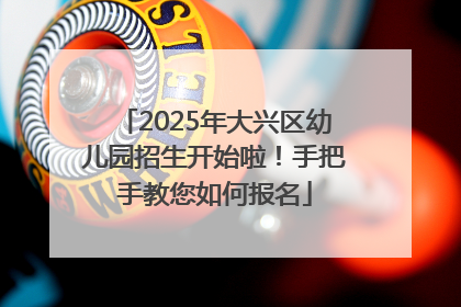 2025年大兴区幼儿园招生开始啦！手把手教您如何报名