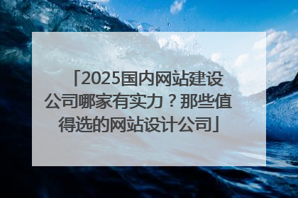 2025国内网站建设公司哪家有实力？那些值得选的网站设计公司