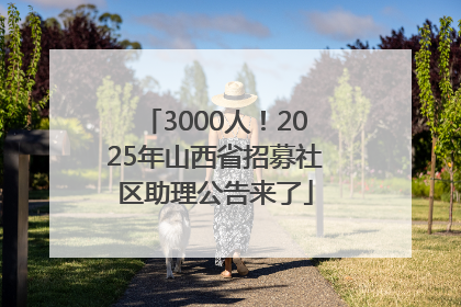 3000人！2025年山西省招募社区助理公告来了