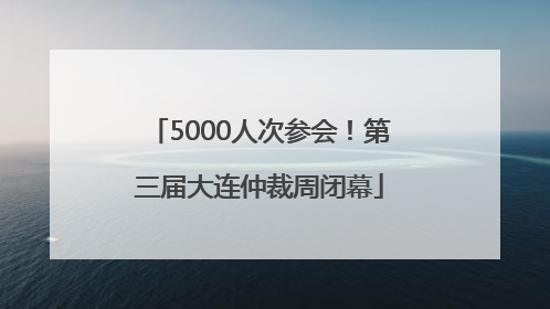5000人次参会！第三届大连仲裁周闭幕